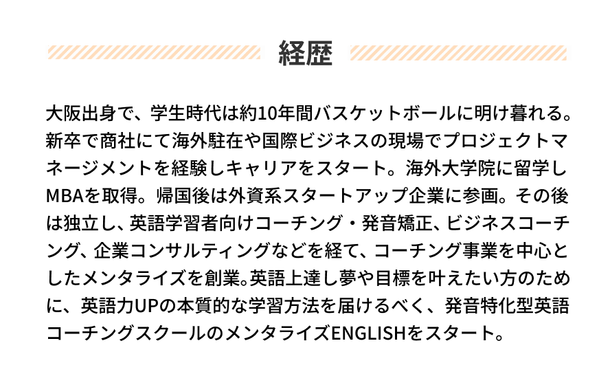 経歴 大阪出身で、学生時代は約10年間バスケットボールに明け暮れる。新卒で商社にて海外駐在や国際ビジネスの現場でプロジェクトマネージメントを経験しキャリアをスタート。海外大学院に留学しMBAを取得。帰国後は外資系スタートアップ企業に参画。その後は独立し、英語学習者向けコーチング・発音矯正、ビジネスコーチング、企業コンサルティングなどを経て、コーチング事業を中心としたメンタライズを創業。英語上達し夢や目標を叶えたい方のために、英語力UPの本質的な学習方法を届けるべく、発音特化型英語コーチングスクールのメンタライズENGLISHをスタート。
