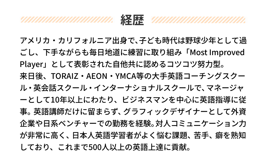 経歴 アメリカ・カリフォルニア出身で、子ども時代は野球少年として過ごし、下手ながらも毎日地道に練習に取り組み「Most Improved Player」として表彰された自他共に認めるコツコツ努力型。
来日後、TORAIZ・AEON・YMCA等の大手英語コーチングスクール・英会話スクール・インターナショナルスクールで、マネージャ
ーとして10年以上にわたり、ビジネスマンを中心に英語指導に従事。英語講師だけに留まらず、グラフィックデザイナーとして外資企業や日系ベンチャーでの勤務を経験。対人コミュニケーション力が非常に高く、日本人英語学習者がよく悩む課題、苦手、癖を熟知しており、これまで500人以上の英語上達に貢献。