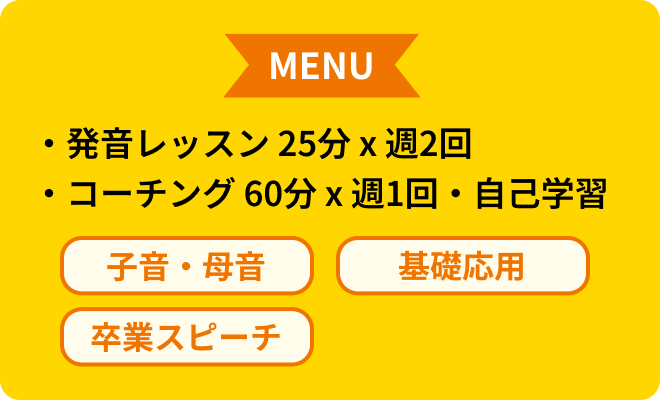 MENU 発音レッスン25分×週2回 コーチング60分×週1回 自己学習 子音・母音 基礎応用 卒業スピーチ